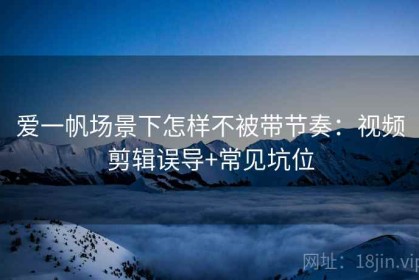 爱一帆场景下怎样不被带节奏：视频剪辑误导+常见坑位