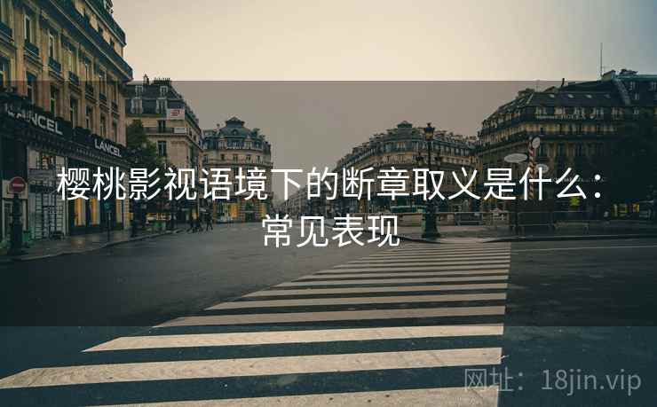 樱桃影视语境下的断章取义是什么：常见表现