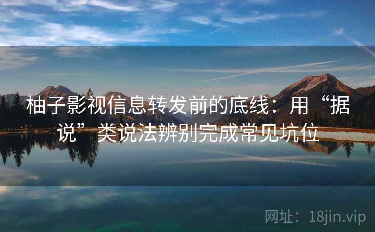 柚子影视信息转发前的底线：用“据说”类说法辨别完成常见坑位