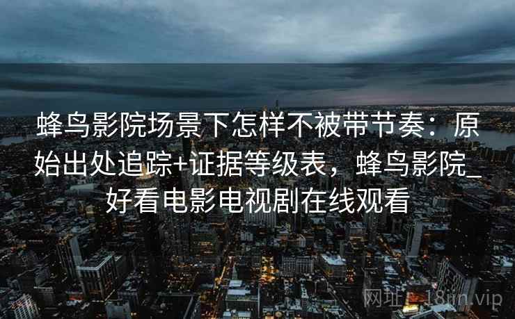 蜂鸟影院场景下怎样不被带节奏：原始出处追踪+证据等级表，蜂鸟影院_好看电影电视剧在线观看