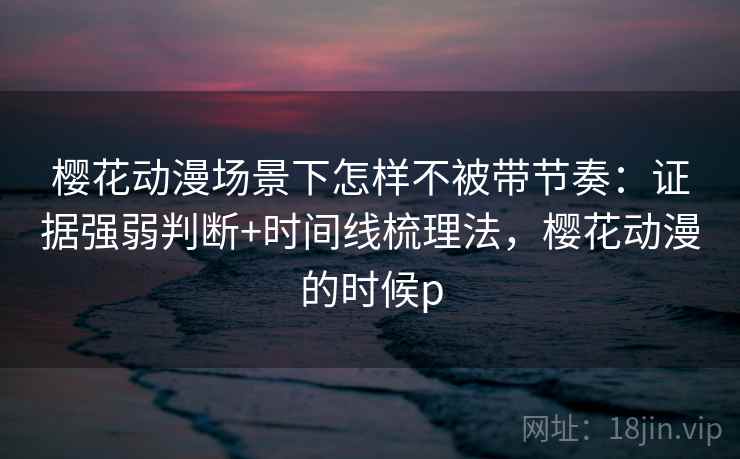 樱花动漫场景下怎样不被带节奏：证据强弱判断+时间线梳理法，樱花动漫的时候p