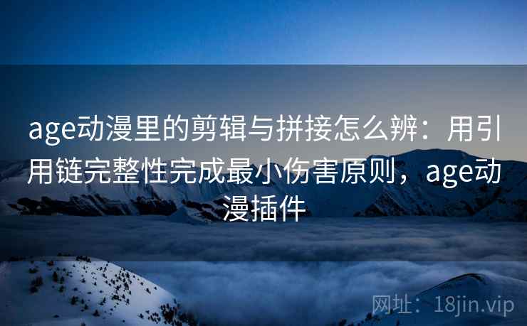 age动漫里的剪辑与拼接怎么辨：用引用链完整性完成最小伤害原则，age动漫插件