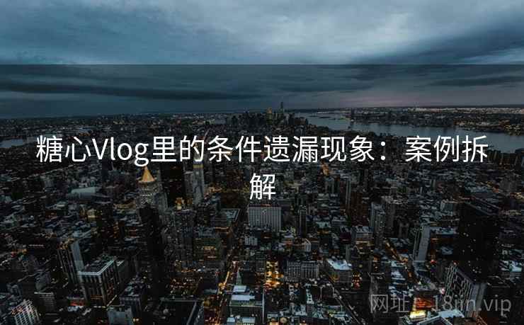 糖心Vlog里的条件遗漏现象:案例拆解 糖心Vlog里的条件遗漏现象:案例拆解