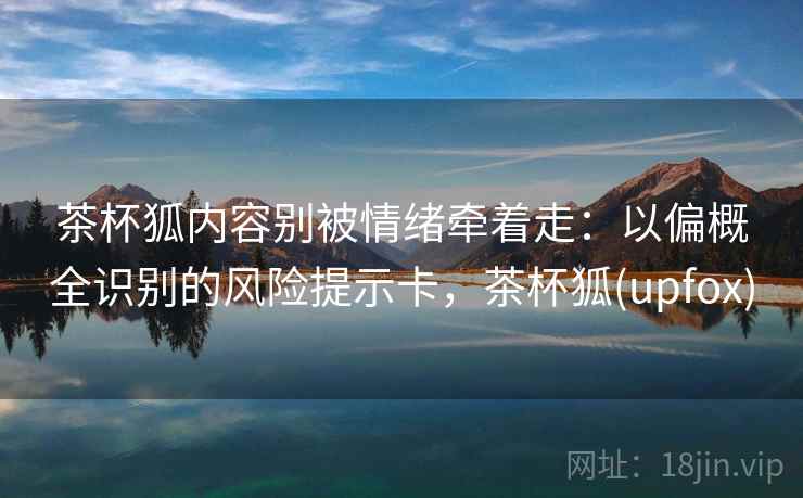 茶杯狐内容别被情绪牵着走：以偏概全识别的风险提示卡，茶杯狐(upfox)