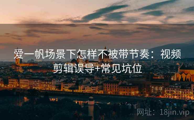 爱一帆场景下怎样不被带节奏：视频剪辑误导+常见坑位