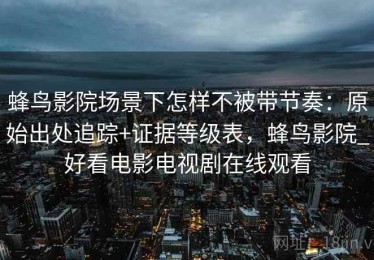 蜂鸟影院场景下怎样不被带节奏：原始出处追踪+证据等级表，蜂鸟影院_好看电影电视剧在线观看