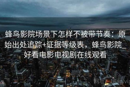 蜂鸟影院场景下怎样不被带节奏：原始出处追踪+证据等级表，蜂鸟影院_好看电影电视剧在线观看
