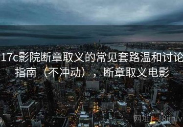 17c影院断章取义的常见套路温和讨论指南（不冲动），断章取义电影
