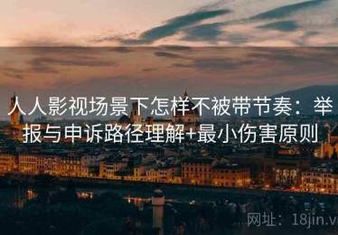 人人影视场景下怎样不被带节奏：举报与申诉路径理解+最小伤害原则