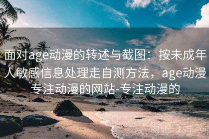 面对age动漫的转述与截图：按未成年人敏感信息处理走自测方法，age动漫专注动漫的网站-专注动漫的