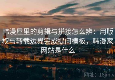 韩漫屋里的剪辑与拼接怎么辨：用版权与转载边界完成提问模板，韩漫家网站是什么