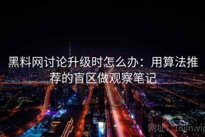 黑料网讨论升级时怎么办：用算法推荐的盲区做观察笔记