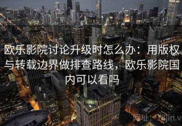 欧乐影院讨论升级时怎么办：用版权与转载边界做排查路线，欧乐影院国内可以看吗