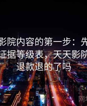 读天天影院内容的第一步：先做语境还原的证据等级表，天天影院里申请退款退的了吗