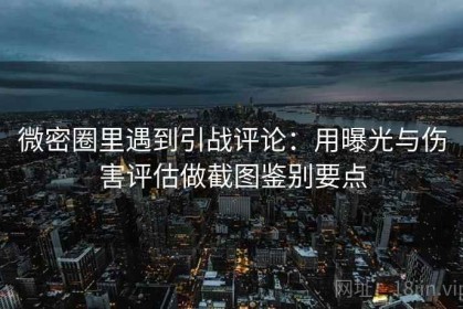 微密圈里遇到引战评论：用曝光与伤害评估做截图鉴别要点