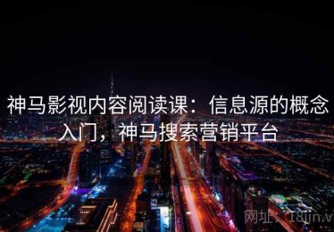 神马影视内容阅读课：信息源的概念入门，神马搜索营销平台