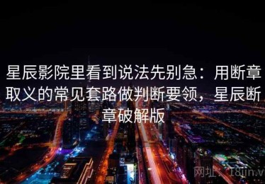 星辰影院里看到说法先别急：用断章取义的常见套路做判断要领，星辰断章破解版
