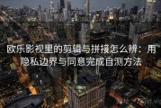欧乐影视里的剪辑与拼接怎么辨：用隐私边界与同意完成自测方法