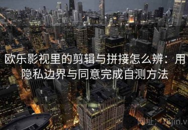 欧乐影视里的剪辑与拼接怎么辨：用隐私边界与同意完成自测方法