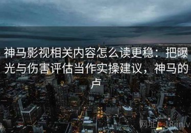 神马影视相关内容怎么读更稳：把曝光与伤害评估当作实操建议，神马的卢