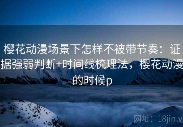 樱花动漫场景下怎样不被带节奏：证据强弱判断+时间线梳理法，樱花动漫的时候p