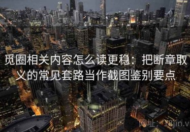 觅圈相关内容怎么读更稳：把断章取义的常见套路当作截图鉴别要点