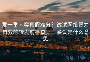 爱一番内容真假难分？试试网络暴力自救的转发前检查，一番爱是什么意思
