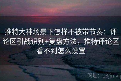 推特大神场景下怎样不被带节奏：评论区引战识别+复盘方法，推特评论区看不到怎么设置
