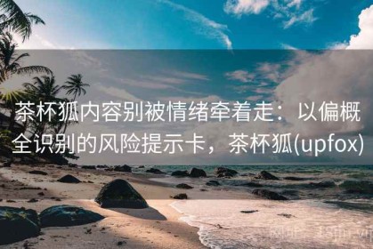 茶杯狐内容别被情绪牵着走：以偏概全识别的风险提示卡，茶杯狐(upfox)