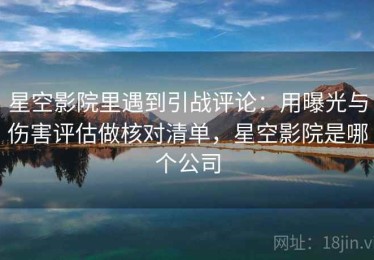 星空影院里遇到引战评论：用曝光与伤害评估做核对清单，星空影院是哪个公司