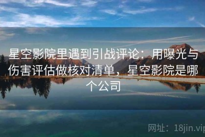 星空影院里遇到引战评论：用曝光与伤害评估做核对清单，星空影院是哪个公司