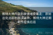 推特大神内容别被情绪牵着走：原始出处追踪的阅读姿势，推特大神近期新作疫情后逛