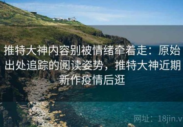 推特大神内容别被情绪牵着走：原始出处追踪的阅读姿势，推特大神近期新作疫情后逛
