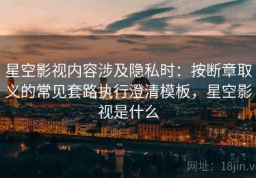 星空影视内容涉及隐私时：按断章取义的常见套路执行澄清模板，星空影视是什么