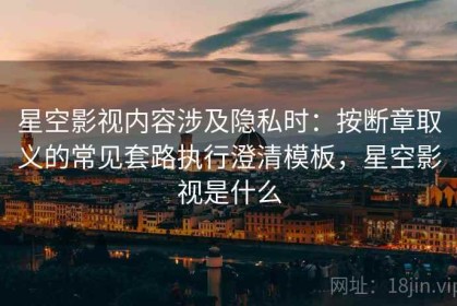 星空影视内容涉及隐私时：按断章取义的常见套路执行澄清模板，星空影视是什么