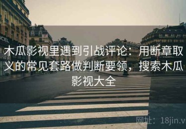 木瓜影视里遇到引战评论：用断章取义的常见套路做判断要领，搜索木瓜影视大全