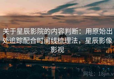 关于星辰影院的内容判断：用原始出处追踪配合时间线梳理法，星辰影像影视