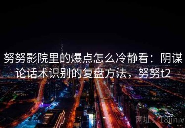 努努影院里的爆点怎么冷静看：阴谋论话术识别的复盘方法，努努t2