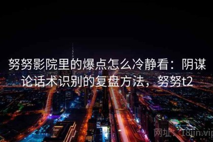 努努影院里的爆点怎么冷静看：阴谋论话术识别的复盘方法，努努t2