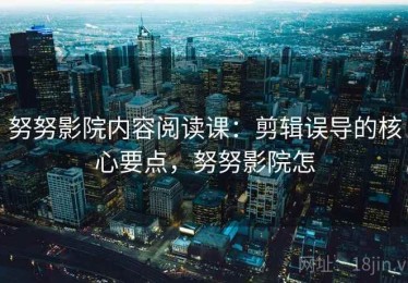 努努影院内容阅读课：剪辑误导的核心要点，努努影院怎