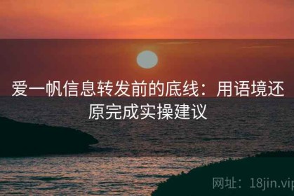 爱一帆信息转发前的底线：用语境还原完成实操建议
