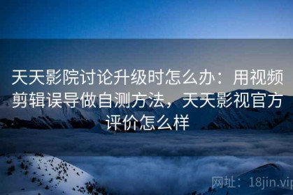 天天影院讨论升级时怎么办：用视频剪辑误导做自测方法，天天影视官方评价怎么样