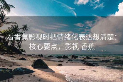 看香蕉影视时把情绪化表达想清楚：核心要点，影视 香蕉