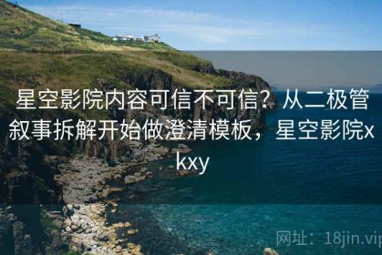 星空影院内容可信不可信？从二极管叙事拆解开始做澄清模板，星空影院xkxy