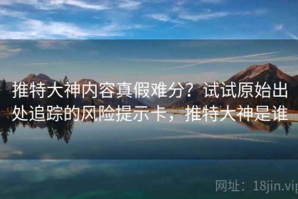 推特大神内容真假难分？试试原始出处追踪的风险提示卡，推特大神是谁