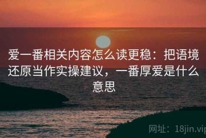 爱一番相关内容怎么读更稳：把语境还原当作实操建议，一番厚爱是什么意思