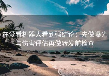 在爱看机器人看到强结论：先做曝光与伤害评估再做转发前检查