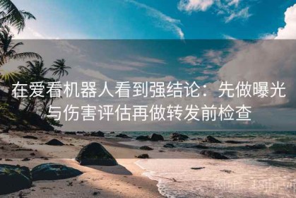 在爱看机器人看到强结论：先做曝光与伤害评估再做转发前检查