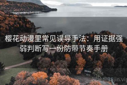 樱花动漫里常见误导手法：用证据强弱判断写一份防带节奏手册