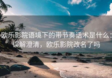 欧乐影院语境下的带节奏话术是什么：误解澄清，欧乐影院改名了吗